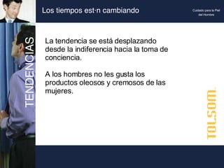 Los tiempos están cambiando La tendencia se está desplazando desde la indiferencia hacia la toma de conciencia. A los hombres no les gusta los productos oleosos y cremosos de las mujeres. TENDENCIAS Cuidado para la Piel del Hombre 