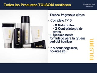 Todos los Productos TOLSOM contienen Fresca fragrancia cítrica Complejo T-10: 8 Hidratantes 2 Controladores de  grasa Especialemente  formulado para la gruesa  piel del hombre. No-comedogénico,    no-acneico. 