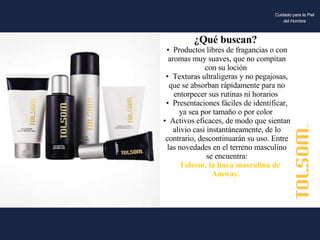¿Qué buscan?  •  Productos libres de fragancias o con aromas muy suaves, que no compitan con su loción  •  Texturas ultraligeras y no pegajosas, que se absorban rápidamente para no entorpecer sus rutinas ni horarios  •  Presentaciones fáciles de identificar, ya sea por tamaño o por color  •  Activos eficaces, de modo que sientan alivio casi instantáneamente, de lo contrario, descontinuarán su uso. Entre las novedades en el terreno masculino se encuentra: Tolsom, la línea masculina de  Amway.   Cuidado para la Piel del Hombre 