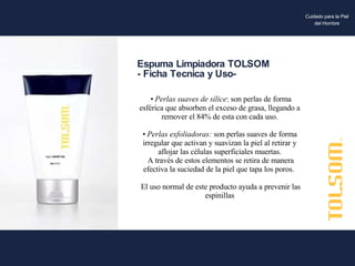 •  Perlas suaves de sílice : son perlas de forma esférica que absorben el exceso de grasa, llegando a remover el 84% de esta con cada uso. •  Perlas exfoliadoras:  son perlas suaves de forma irregular que activan y suavizan la piel al retirar y aflojar las células superficiales muertas. A través de estos elementos se retira de manera efectiva la suciedad de la piel que tapa los poros.  El uso normal de este producto ayuda a prevenir las espinillas Espuma Limpiadora TOLSOM - Ficha Tecnica y Uso- Cuidado para la Piel del Hombre 