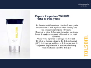 La fórmula también contiene vitamina E para ayudar a acondicionar la piel, dejándola tersa, sedosa y con una sensación de limpieza y frescura. Dentro de la rutina de limpieza, humecta y suaviza su barba, de modo que se puede afeitar más al ras y más fácilmente.  Hace buena espuma y se enjuaga con facilidad. El pH de la fórmula está cerca del de la piel normal (pH 7), de forma que a diferencia de la mayor parte de los jabones disponibles en el mercado, mantiene y cuida el delicado equilibrio de la piel Espuma Limpiadora TOLSOM - Ficha Tecnica y Uso- Cuidado para la Piel del Hombre 