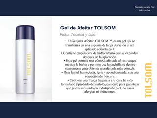 El Gel para Afeitar TOLSOM™, es un gel que se  transforma en una espuma de larga duración al ser  aplicado sobre la piel.  Contiene propulsores de hidrocarburo que se expanden  después de la aplicación. Este gel permite una cómoda afeitada al ras, ya que suaviza la barba y permite que la cuchilla se deslice suavemente para obtener una afeitada más cómoda. Deja la piel humectada, tersa y acondicionada, con una sensación de frescura. Contiene una fresca fragancia cítrica y ha sido formulado y probado dermatológicamente para garantizar que pueda ser usado en todo tipo de piel, no causa alergias ni irritaciones. Gel de Afeitar TOLSOM Ficha Tecnica y Uso Cuidado para la Piel del Hombre 