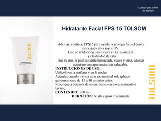 Además, contiene FPS15 para ayudar a proteger la piel contra los perjudiciales rayos UV.  Esto se traduce en una mejora en la resistencia y elasticidad de esta. Tras su uso, la piel se siente humectada, suave y tersa, además adquiere una apariencia más saludable. INSTRUCCIONES DE USO: Utilícelo en la mañana y en la noche. Además, cuando vaya a estar expuesto al sol, aplique generosamente de 15 a 30 minutos antes. Reaplíquela después de nadar, transpirar excesivamente o lavarse. CONTENIDO:  100 ml. DURACIÓN:  60 días aproximadamente Hidratante Facial FPS 15 TOLSOM Cuidado para la Piel del Hombre 