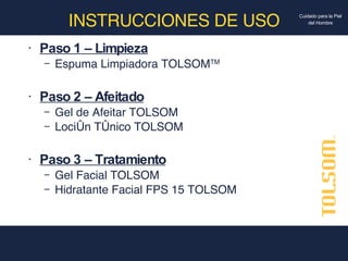 INSTRUCCIONES DE USO Paso 1 – Limpieza Espuma Limpiadora TOLSOM TM Paso 2 – Afeitado Gel de Afeitar TOLSOM Loción Tónico TOLSOM Paso 3 – Tratamiento Gel Facial TOLSOM Hidratante Facial FPS 15 TOLSOM 