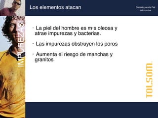 Los elementos atacan La piel del hombre es más oleosa y  atrae impurezas y bacterias. Las impurezas obstruyen los poros Aumenta el riesgo de manchas y  granitos IMPUREZAS Cuidado para la Piel del Hombre 