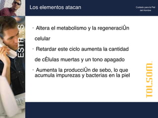 Los elementos atacan Altera el metabolismo y la regeneración    celular Retardar este ciclo aumenta la cantidad    de células muertas y un tono apagado Aumenta la producción de sebo, lo que   acumula impurezas y bacterias en la piel  ESTRÉS Cuidado para la Piel del Hombre 