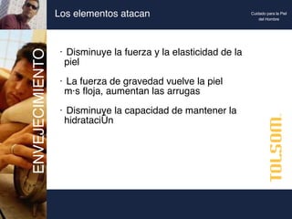 Los elementos atacan Disminuye la fuerza y la elasticidad de la  piel La fuerza de gravedad vuelve la piel  más floja, aumentan las arrugas Disminuye la capacidad de mantener la  hidratación ENVEJECIMIENTO Cuidado para la Piel del Hombre 