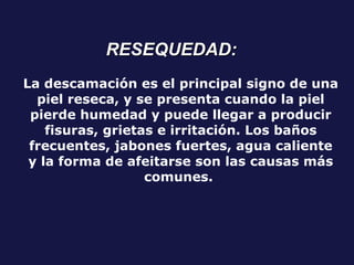 La descamación es el principal signo de una piel reseca, y se presenta cuando la piel pierde humedad y puede llegar a producir fisuras, grietas e irritación. Los baños frecuentes, jabones fuertes, agua caliente y la forma de afeitarse son las causas más comunes.   RESEQUEDAD: 