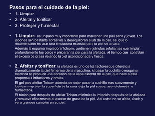 Pasos para el cuidado de la piel: 1. Limpiar 2. Afeitar y tonificar 3. Proteger y humectar 1.Limpiar:  es un paso muy importante para mantener una piel sana y joven. Los jabones son bastante abrasivos y desequilibran el ph de la piel, así que lo recomendado es usar una limpiadora especial para la piel de la cara. Además la espuma limpiadora Tolsom, contienen gránulos exfoliantes que limpian profundamente los poros y preparan la piel para la afeitada. Al tiempo que  controlan el exceso de grasa dejando la piel acondicionada y fresca. 2. Afeitar y tonificar : la afeitada es uno de los factores que diferencia dramáticamente la piel femenina de la masculina. Al pasar la cuchilla o maquina eléctrica se produce una abrasión de la capa externa de la piel, que hace a esta propensa a irritaciones y brotes.  El gel para afeitar Tolsom además de dejar pasar la cuchilla mas suavemente y lubricar muy bien la superficie de la cara, deja la piel suave, acondicionada  y humectada. El tónico para después de afeitar Tolsom minimiza la irritación después de la afeitada y remueve eficazmente el exceso de grasa de la piel. Así usted no se afeite, úselo y vera grandes cambios en su piel. 
