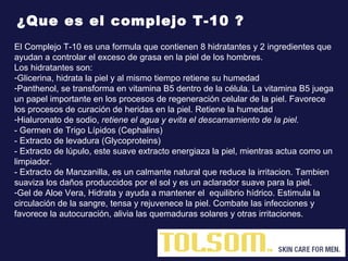 El Complejo T-10 es una formula que contienen 8 hidratantes y 2 ingredientes que ayudan a controlar el exceso de grasa en la piel de los hombres.  Los hidratantes son:  Glicerina,  hidrata la piel y al mismo tiempo retiene su humedad Panthenol,  se transforma en vitamina B5 dentro de la célula. La vitamina B5 juega un papel importante en los procesos de regeneración celular de la piel. Favorece los procesos de curación de heridas en la piel. Retiene la humedad   Hialuronato de sodio ,  retiene el agua y evita el descamamiento de la piel. - Germen de Trigo Lípidos (Cephalins)  - Extracto de levadura (Glycoproteins) - Extracto de lúpulo, este suave extracto energiaza la piel, mientras actua como un limpiador. - Extracto de Manzanilla, es un calmante natural que reduce la irritacion. Tambien suaviza los daños produccidos por el sol y es un aclarador suave para la piel. Gel de Aloe Vera,  Hidrata y ayuda a mantener el  equilibrio hídrico. Estimula la circulación de la sangre, tensa y rejuvenece la piel. Combate las infecciones y favorece la autocuración, alivia las quemaduras solares y otras irritaciones. ¿Que es el complejo T-10 ? 