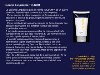 Espuma Limpiadora TOLSOM La Espuma Limpiadora para el Rostro TOLSOM™ es un suave y efectivo limpiador que contiene dos tipos de perlas: •  Perlas suaves de sílice: son perlas de forma esférica que absorben  el exceso de grasa, llegando a remover el 84% de esta con cada uso. •  Perlas exfoliadoras: son perlas suaves de forma irregular que  activan y suavizan la piel al retirar y aflojar las células superficiales muertas. A través de estos elementos se retira de manera efectiva la suciedad de la piel que tapa los poros. El uso normal de este producto ayuda a prevenir las espinillas. La fórmula también contiene vitamina E para ayudar a acondicionar la piel, dejándola tersa, sedosa y con una sensación de limpieza y frescura. Dentro de la rutina de limpieza, humecta y suaviza su barba, de modo que se puede afeitar más al ras y más fácilmente. Hace buena espuma y se enjuaga con facilidad. El pH de la fórmula está cerca del de la piel normal (pH 7), de forma que a diferencia de la mayor parte de los jabones disponibles en el mercado, mantiene y cuida el delicado equilibrio de la piel. CONTENIDO: 125 g. INSTRUCCIONES DE USO: Moje su cara y manos. Aplique el producto con la punta de sus dedos. Dé un suave masaje y enjuague. 