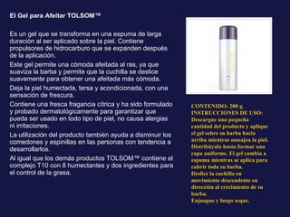 El Gel para Afeitar TOLSOM™ Es un gel que se transforma en una espuma de larga duración al ser aplicado sobre la piel. Contiene propulsores de hidrocarburo que se expanden después de la aplicación. Este gel permite una cómoda afeitada al ras, ya que suaviza la barba y permite que la cuchilla se deslice suavemente para obtener una afeitada más cómoda. Deja la piel humectada, tersa y acondicionada, con una sensación de frescura. Contiene una fresca fragancia cítrica y ha sido formulado y probado dermatológicamente para garantizar que pueda ser usado en todo tipo de piel, no causa alergias ni irritaciones. La utilización del producto también ayuda a disminuir los comedones y espinillas en las personas con tendencia a desarrollarlos. Al igual que los demás productos TOLSOM™ contiene el complejo T10 con 8 humectantes y dos ingredientes para el control de la grasa. CONTENIDO: 200 g. INSTRUCCIONES DE USO: Descargue una pequeña cantidad del producto y aplique el gel sobre su barba hacia arriba mientras masajea la piel. Distribúyalo hasta formar una capa uniforme. El gel cambia a espuma mientras se aplica para cubrir toda su barba. Deslice la cuchilla en movimiento descendente en dirección al crecimiento de su barba. Enjuague y luego seque. 