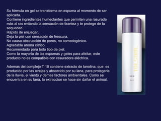 Su fórmula en gel se transforma en espuma al momento de ser aplicada. Contiene ingredientes humectantes que permiten una rasurada más al ras evitando la sensación de tirantez y te protege de la sequedad. Rápido de enjuagar.  Deja la piel con sensación de frescura.  No causa obstrucción de poros, no comedogénico.  Agradable aroma cítrico. Recomendado para todo tipo de piel.  Como la mayoría de las espumas y geles para afeitar, este producto no es compatible con rasuradora eléctrica. Ademas del complejo T 10 contiene extracto de lanolina, que  es producido por las ovejas y absorvido por su lana, para protegerla de la lluvia, el viento y demas factores ambientales. Como se encuentra en su lana, la extraccion se hace sin dañar el animal. 