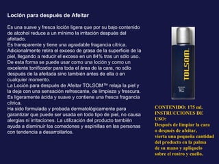 Loción para después de Afeitar Es una suave y fresca loción ligera que por su bajo contenido de alcohol reduce a un mínimo la irritación después del afeitado.  Es transparente y tiene una agradable fragancia cítrica. Adicionalmente retira el exceso de grasa de la superficie de la piel, llegando a reducir el exceso en un 84% tras un sólo uso. De esta forma se puede usar como una loción y como un excelente tonificador para toda el área de la cara, no sólo después de la afeitada sino también antes de ella o en cualquier momento. La Loción para después de Afeitar TOLSOM™ relaja la piel y la deja con una sensación refrescante, de limpieza y frescura. Es ligeramente ácida y suave y contiene una fresca fragancia cítrica. Ha sido formulada y probada dermatológicamente para garantizar que puede ser usada en todo tipo de piel, no causa alergias ni irritaciones. La utilización del producto también ayuda a disminuir los comedones y espinillas en las personas con tendencia a desarrollarlos. CONTENIDO: 175 ml. INSTRUCCIONES DE USO: Después de limpiar la cara o después de afeitar, vierta una pequeña cantidad del producto en la palma de su mano y aplíquelo sobre el rostro y cuello. 