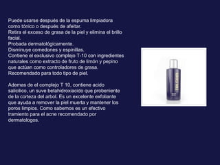 Puede usarse después de la espuma limpiadora como tónico o después de afeitar.  Retira el exceso de grasa de la piel y elimina el brillo facial.  Probada dermatológicamente.  Disminuye comedones y espinillas.  Contiene el exclusivo complejo T-10 con ingredientes naturales como extracto de fruto de limón y pepino que actúan como controladores de grasa. Recomendado para todo tipo de piel. Ademas de el complejo T 10, contiene acido salicilico, un suve betahidroxiacido que probeniente de la corteza del arbol. Es un excelente exfoliante que ayuda a remover la piel muerta y mantener los poros limpios. Como sabemos es un efectivo tramiento para el acne recomendado por dermatologos. 