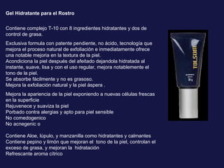 Gel Hidratante para el Rostro Contiene complejo T-10 con 8 ingredientes hidratantes y dos de control de grasa.  Exclusiva formula con patente pendiente, no ácido, tecnología que mejora el proceso natural de exfoliación e inmediatamente ofrece una notable mejoria en la textura de la piel.  Acondiciona la piel después del afeitado dejandola hidratada al instante, suave, lisa y con el uso regular, mejora notablemente el tono de la piel. Se absorbe fácilmente y no es grasoso. Mejora la exfoliación natural y la piel áspera .  Mejora la apariencia de la piel exponiendo a nuevas células frescas en la superficie  Rejuvenece y suaviza la piel  Porbado contra alergias y apto para piel sensible  No comedogenico  No acnegenic o Contiene Aloe, lúpulo, y manzanilla como hidratantes y calmantes  Contiene pepino y limón que mejoran el  tono de la piel, controlan el exceso de grasa, y mejoran la  hidratación  Refrescante aroma cítrico 
