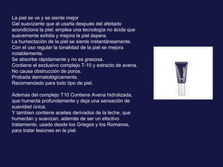 La piel se ve y se siente mejor Gel suavizante que al usarla después del afeitado acondiciona la piel; emplea una tecnología no ácida que suavemente exfolia y mejora la piel áspera. La humectación de la piel se siente instantáneamente.  Con el uso regular la tonalidad de la piel se mejora notablemente.  Se absorbe rápidamente y no es grasosa.  Contiene el exclusivo complejo T-10 y extracto de avena.  No causa obstrucción de poros.  Probada dermatológicamente. Recomendado para todo tipo de piel. Ademas del complejo T10  Contiene Avena hidrolizada, que humecta profundamente y deja una sensación de suavidad única. Y tambien contiene aceites derivados de la leche, que humectan y suavizan, además de ser un efectivo tratamiento, usado desde los Griegos y los Romanos, para tratar lesiones en la piel. 