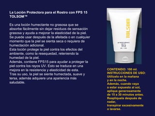 La Loción Protectora para el Rostro con FPS 15 TOLSOM™  Es una loción humectante no grasosa que se absorbe fácilmente sin dejar residuos de sensación grasosa y ayuda a mejorar la elasticidad de la piel. Se puede usar después de la afeitada o en cualquier momento que la piel se sienta seca o requiera de humectación adicional. Esta loción protege la piel contra los efectos del ambiente, como la resequedad, reteniendo la humedad de la piel. Además, contiene FPS15 para ayudar a proteger la piel contra los rayos UV. Esto se traduce en una mejora en la resistencia y elasticidad de esta. Tras su uso, la piel se siente humectada, suave y tersa, además adquiere una apariencia más saludable. CONTENIDO: 100 ml. INSTRUCCIONES DE USO: Utilícelo en la mañana y en la noche. Además, cuando vaya a estar expuesto al sol, aplique generosamente de 15 a 30 minutos antes. Reaplíquela después de nadar, transpirar excesivamente o lavarse. 