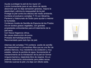 Ayuda a proteger la piel de los rayos UV. Loción humectante para el uso diario de rápida absorción que no deja sensación grasosa, mejora la elasticidad y elimina la resequedad de la piel. Protege la piel contra los efectos del medio ambiente. Contiene el exclusivo complejo T-10 con Glicerina, Pantenol y Hialorunato de Sodio para ayudar a retener la humedad. Contienen Aceite de Semilla de Espuma de los Prados rico en ácidos grasos vegetales, con grandes propiedades antioxidantes para el tratamiento de la piel seca. Con fresca fragancia cítrica. No causa obstrucción de poros. Probada dermatológicamente. Recomendado para todo tipo de piel. Ademas del complejo T10 contiene  aceite de semilla de meadowfoam o  Limnanthes Alba que es una flor de petalos blancos, muy resistente a la oxidación y muy estable, reduce la perdida de agua, favoreciendo el mantenimiento de la hidratación de la piel sin formar ninguna barrera y dejándola libre de respirar. Es un potente tratamiento antioxidante para pieles secas. Además suaviza la piel y la deja con efecto seda. 