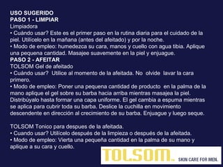 USO SUGERIDO  PASO 1 - LIMPIAR Limpiadora  • Cuándo usar? Este es el primer paso en la rutina diaria para el cuidado de la piel. Utilícelo en la mañana (antes del afeitado) y por la noche.  • Modo de empleo: humedezca su cara, manos y cuello con agua tibia. Aplique una pequena cantidad. Masajee suavemente en la piel y enjuague.  PASO 2 - AFEITAR  TOLSOM Gel de afeitado  • Cuándo usar?  Utilice al momento de la afeitada. No  olvide  lavar la cara primero.  • Modo de empleo: Poner una pequena cantidad de producto  en la palma de la mano aplique el gel sobre su barba hacia arriba mientras masajea la piel. Distribúyalo hasta formar una capa uniforme. El gel cambia a espuma mientras se aplica para cubrir toda su barba. Deslice la cuchilla en movimiento descendente en dirección al crecimiento de su barba. Enjuague y luego seque. TOLSOM Tonico para despues de la afeitada. •  Cuando usar? Utilícelo después de la limpieza o después de la afeitada.  • Modo de empleo: Vierta una pequeña cantidad en la palma de su mano y aplique a su cara y cuello.  