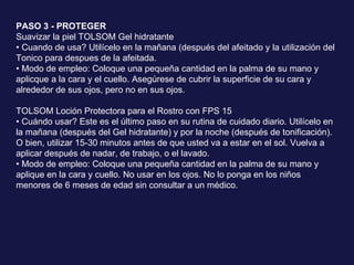 PASO 3 - PROTEGER  Suavizar la piel TOLSOM Gel hidratante •  Cuando de usa? Utilícelo en la mañana (después del afeitado y la utilización del Tonico para despues de la afeitada.  • Modo de empleo: Coloque una pequeña cantidad en la palma de su mano y aplicque a la cara y el cuello. Asegúrese de cubrir la superficie de su cara y alrededor de sus ojos, pero no en sus ojos.  TOLSOM Loción Protectora para el Rostro con FPS 15  • Cuándo usar? Este es el último paso en su rutina de cuidado diario. Utilícelo en la mañana (después del Gel hidratante) y por la noche (después de tonificación). O bien, utilizar 15-30 minutos antes de que usted va a estar en el sol. Vuelva a aplicar después de nadar, de trabajo, o el lavado.  • Modo de empleo: Coloque una pequeña cantidad en la palma de su mano y  aplique en la cara y cuello. No usar en los ojos. No lo ponga en los niños menores de 6 meses de edad sin consultar a un médico. 
