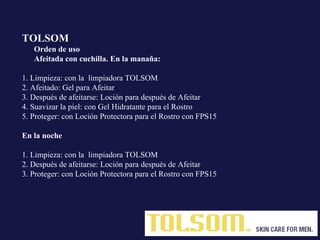 TOLSOM   Orden de uso  Afeitada con cuchilla. En la manaña: 1. Limpieza: con la  limpiadora TOLSOM  2. Afeitado: Gel para Afeitar   3. Después de afeitarse: Loción para después de Afeitar   4. Suavizar la piel: con Gel Hidratante para el Rostro   5. Proteger: con Loción Protectora para el Rostro con FPS15 En la noche 1. Limpieza: con la  limpiadora TOLSOM 2. Después de afeitarse: Loción para después de Afeitar 3. Proteger: con Loción Protectora para el Rostro con FPS15 