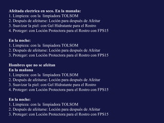 Afeitada electrica en seco. En la manaña: 1. Limpieza: con la  limpiadora TOLSOM  2. Después de afeitarse: Loción para después de Afeitar  3. Suavizar la piel: con Gel Hidratante para el Rostro  4. Proteger: con Loción Protectora para el Rostro con FPS15 En la noche: 1. Limpieza: con la  limpiadora TOLSOM 2. Después de afeitarse: Loción para después de Afeitar 3. Proteger: con Loción Protectora para el Rostro con FPS15 Hombres que no se afeitan  En la mañana 1. Limpieza: con la  limpiadora TOLSOM  2. Después de afeitarse: Loción para después de Afeitar  3. Suavizar la piel: con Gel Hidratante para el Rostro  4. Proteger: con Loción Protectora para el Rostro con FPS15 En la noche: 1. Limpieza: con la  limpiadora TOLSOM 2. Después de afeitarse: Loción para después de Afeitar 3. Proteger: con Loción Protectora para el Rostro con FPS15 