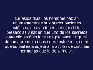 En estos días, los hombres hablan abiertamente de sus preocupaciones estéticas, desean tener la mejor de las presencias y saben que uno de los secretos para ello está en lucir una piel sana. Y quizá deban aprender cosas sobre este tema, como que su piel está sujeta a la acción de distintas hormonas que la de la mujer.  