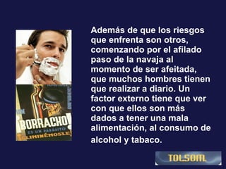 Además de que los riesgos que enfrenta son otros, comenzando por el afilado paso de la navaja al momento de ser afeitada, que muchos hombres tienen que realizar a diario. Un factor externo tiene que ver con que ellos son más dados a tener una mala alimentación, al consumo de alcohol y tabaco.   