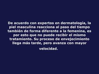 De acuerdo con expertos en dermatología, la piel masculina reacciona al paso del tiempo también de forma diferente a la femenina, es por esto que no puede recibir el mismo tratamiento. Su proceso de envejecimiento llega más tarde, pero avanza con mayor velocidad.   