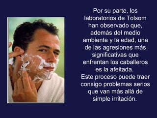 Por su parte, los laboratorios de Tolsom han observado que, además del medio ambiente y la edad, una de las agresiones más significativas que enfrentan los caballeros es la afeitada.  Este proceso puede traer consigo problemas serios que van más allá de simple irritación.   