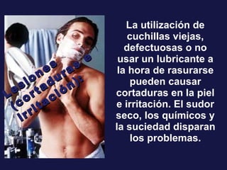 La utilización de cuchillas viejas, defectuosas o no usar un lubricante a la hora de rasurarse pueden causar cortaduras en la piel e irritación. El sudor seco, los químicos y la suciedad disparan los problemas. Lesiones (cortaduras e irritación): 