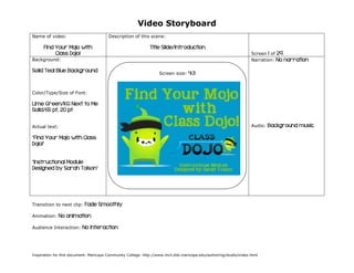 Video Storyboard
Name of video:

Description of this scene:

Find Your Mojo with
Class Dojo!

Title Slide/Introduction
Screen 1 of 29
Narration: No narration

Background:

Solid Teal Blue Background

Screen size:

4:3

Color/Type/Size of Font:

Lime Green/KG Next to Me
Solid/65 pt, 20 pt
Audio:

Actual text:

“Find Your Mojo with Class
Dojo!”
“Instructional Module
Designed by Sarah Tolson”

Transition to next clip:
Animation:

Fade Smoothly

No animation

Audience Interaction:

No interaction

Inspiration for this document: Maricopa Community College. http://www.mcli.dist.maricopa.edu/authoring/studio/index.html

Background music

 