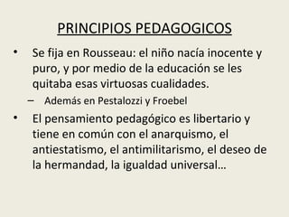 PRINCIPIOS PEDAGOGICOS
•   Se fija en Rousseau: el niño nacía inocente y
    puro, y por medio de la educación se les
    quitaba esas virtuosas cualidades.
    – Además en Pestalozzi y Froebel
•   El pensamiento pedagógico es libertario y
    tiene en común con el anarquismo, el
    antiestatismo, el antimilitarismo, el deseo de
    la hermandad, la igualdad universal…
 