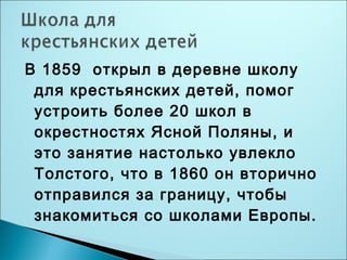 В 1859 открыл в деревне школу 
для крестьянских детей, помог 
устроить более 20 школ в 
окрестностях Ясной Поляны, и 
это занятие настолько увлекло 
Толстого, что в 1860 он вторично 
отправился за границу, чтобы 
знакомиться со школами Европы. 
 