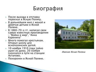  После выхода в отставку
переехал в Ясную Поляну.
 В дальнейшем жил с женой и
девятью детьми в Ясной
Поляне.
 В 1860-70-х гг. написал свои
самые известные произведения
– “Война и мир”, “Анна
Каренина”
 Много помогал крестьянам.
Открыл школу для
яснополянских детей.
 10 ноября 1910 года тайно
ушел из дома. 20 ноября
скончался в пути на станции
Астапово.
 Похоронен в Ясной Поляне.
Имение Ясная Поляна
 