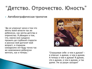  Автобиографическая трилогия
“Да не упрекнут меня в том что
мечты моей юности так же
ребячески, как мечты детства и
отрочества. Я убежден в том,
что, ежели мне суждено
прожить до глубокой старости
и рассказ мой догонит мой
возраст, я стариком
семидесяти лет буду точно так
же невозможно ребячески
мечтать, как и теперь.” “Спрашивая себя: о чем я думаю? -
я отвечал: я думаю, о чем я думаю.
А теперь о чем я думаю? Я думаю,
что я думаю, о чем я думаю, и так
далее. Ум за разум заходил”
 