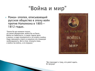  Роман-эпопея, описывающий
русское общество в эпоху войн
против Наполеона в 1805—
1812 годах.
“Ежели бы все воевали только
по своим убеждениям, войны бы не было.
Война не любезность, а самое гадкое дело
в жизни, и надо пониматьэто и не играть в войну.
Надо принимать строго и серьёзно эту страшную
необходимость. Всё в этом: откинуть ложь,
и война так война, а не игрушка.”
“Все приходит к тому, кто умеет ждать.
М. Кутузов”
 