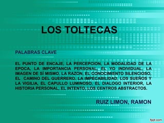 LOS TOLTECAS

PALABRAS CLAVE

EL PUNTO DE ENCAJE, LA PERCEPCION, LA MODALIDAD DE LA
EPOCA, LA IMPORTANCIA PERSONAL, EL YO INDIVIDUAL, LA
IMAGEN DE SÍ MISMO, LA RAZON, EL CONOCIMIENTO SILENCIOSO,
EL CAMINO DEL GUERRERO, LA IMPECABILIDAD, LOS SUEÑOS Y
LA VIGILIA, EL CAPULLO LUMINOSO, EL DIALOGO INTERIOR, LA
HISTORIA PERSONAL, EL INTENTO, LOS CENTROS ABSTRACTOS.


                                 RUIZ LIMON, RAMON
 