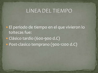  El periodo de tiempo en el que vivieron lo
  toltecas fue:
 Clásico tardío (600-900 d.C)
 Post-clasico temprano (900-1200 d.C)
 