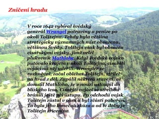 Zničení hradu
V roce 1642 vybíral švédský
generál Wrangel potraviny a peníze po
okolí Tolštejna. Tehdy byla většina
strategicky významných míst obsazena,
většinou Švédy. Tolštejn však byl obsazen
císařskými vojsky, jimţ velel
plukovník Mathlohe. Kdyţ švédské vojsko
putovalo krajem v okolí Tolštejna, císařští
vojáci na něj udeřili. Wrangler se
rozhněval, začal obléhat Tolštejn, střílel
na hrad z děl. Zapálil některá stavení, aţ
donutil Mathloha, ţe v nouzi ustoupil do
blízkého lesa. Císařští vojáci se střelbou
bránili ještě při ústupu. Po odchodu vojsk
Tolštejn zůstal v ohni a byl zčásti pobořen.
To byla jeho konečná zkáza a od té doby je
Tolštejn zřícenina.
 
