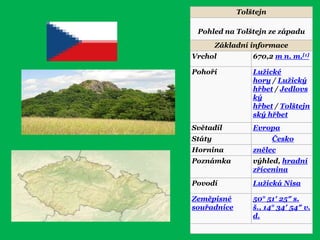 Tolštejn
Pohled na Tolštejn ze západu
Základní informace
Vrchol 670,2 m n. m.[1]
Pohoří Luţické
hory / Luţický
hřbet / Jedlovs
ký
hřbet / Tolštejn
ský hřbet
Světadíl Evropa
Státy Česko
Hornina znělec
Poznámka výhled, hradní
zřícenina
Povodí Luţická Nisa
Zeměpisné
souřadnice
50° 51′ 25″ s.
š., 14° 34′ 54″ v.
d.
 