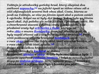 Tolštejn je středověký gotický hrad, který obepíná dva
znělcové sopouchy,[3] na jejichţ úpatí se táhne věnec zdí a
věţí objímajících severní bok obou skal. Cesta, kterou se
jezdí na Tolštejn, se vine po jiţním úpatí skal a potom zatáčí
k východu. Kdysi na ní byly dvě brány, jedna byla na jiţním
úpatí skal. Její polohu ale nelze jiţ dnes s přesností určit. Šlo
o čtverhranné stavení s dvěma vraty a průjezdem. Nad
předními vraty byl erb Berků z Dubé, který je od
roku 1861 v muzeu Rumburku, kam byl předám poté, co
byly napůl zřícené zdi z úředního rozkazu strţeny.[4] První
větší poškození utrpěla brána od švédských vojsk
v roce 1642, potom z ní lidé z okolí brali stavební kámen, aţ
v roce 1861 z větší části spadla.[4]
Brána měla velkou hranolovou věţ vysokou aţ 20 metrů.
Součástí věţe byla kuchyně se dvěma
komorami, pivnice a sklep. Brána byla zastřešena a byla
nejspíše opatřena padacím mostem, i kdyţ se nenašly ţádné
stopy po vodním příkopu. Měla nejspíše průjezd lomeným
obloukem[5] a její součástí byla i branka pro pěší.
 