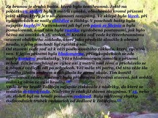 Za branou je druhá bašta, která byla šestihranná. Ještě na
počátku19. století byla 8 metrů vysoká, obsahovala kromě přízemí
ještě sklep, který je v současnosti zasypaný. Ve sklepě byla lázeň, při
vykopávkách se našly dlaţdice a ţlábky. V poschodí bašty byla
nejspíše kaple.[6] Na venkovní zdi byl erb pánů ze Šlejnic a byla
pomalovaná, snad tam byla rustika vyzdobená postavami, jak bylo
běţné na omítkách 16. století.[6] Krátká zeď vede ke čtverhrannému
stavení obdélného základu, které jako předešlé slouţilo k obraně
hradu, v jeho poschodí byl rytířský sál.
Od stavení vede zeď aţ k věţi podkovovitého základu, která vyčnívá
ven. V jejím přízemí byla hladomorna, při vykopávkách se zde
našly kosterní pozůstatky. Věţ s hladomornou neměla v přízemí
vchod. Ten se nacházel ve výšce asi 5 metrů nad zemí a přicházelo se
k němu z vedlejší zdi po schodech. Věţ měla tři patra. Od této věţe šla
hradba jiţním směrem a zahýbala ke strmé skále. Tím končil
opevňovací věnec, k němuţ byla přistavěná dřevěná stavení, jak svědčí
známky okna ve výši hradby.[6]
Voda se na hradě Tolštejn nejspíše získávala z nádrţky, do které se
sváděla dešťová voda. Nádrţka je však jiţ dávno zasypána. V 15. nebo
16. století byl na hradě postaven vodovod. Byly nalezeny zbytky
vodovodních trubek vedoucích od Jedlové k Tolštejnu.[7]
 