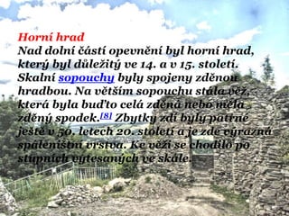 Horní hrad
Nad dolní částí opevnění byl horní hrad,
který byl důleţitý ve 14. a v 15. století.
Skalní sopouchy byly spojeny zděnou
hradbou. Na větším sopouchu stála věţ,
která byla buďto celá zděná nebo měla
zděný spodek.[8] Zbytky zdí byly patrné
ještě v 50. letech 20. století a je zde výrazná
spáleništní vrstva. Ke věţi se chodilo po
stupních vytesaných ve skále.
 