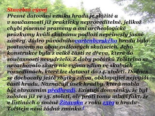 Stavební vývoj
Přesné datování vzniku hradu je sloţité a
v současnosti jiţ prakticky neproveditelné, jelikoţ
chybí písemné prameny a ani archeologické
průzkumy kvůli skalnímu podloţí nepřinesly jasné
závěry. Jádro původníhovartenberského hradu bylo
postaveno na obou znělcových skaliscích. Jeho
konstrukce byla z velké části ze dřeva, které do
současnosti nevydrţelo. Z doby počátků Tolštejna se
nezachovalo skoro nic vyjma zdiva ve skalních
rozsedlinách, které lze datovat do 14. století. Dodnes
se dochovaly ještě zbytky zdiva, obklopující nejvyšší
části hradu. Naznačují úsek hradby, která mohla
být ohrazením předhradí. Existují domněnky, ţe byl
zaloţen jiţ ve 13. století, ale proti tomu mluví fakt, ţe
v listinách o směně Ţitavska z roku 1319 o hradu
Tolštejn není ţádná zmínka.[
 