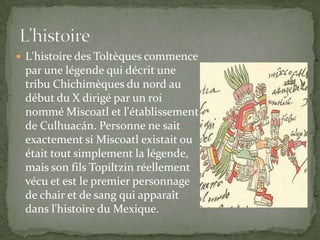  L'histoire des Toltèques commence
 par une légende qui décrit une
 tribu Chichimèques du nord au
 début du X dirigé par un roi
 nommé Miscoatl et l'établissement
 de Culhuacán. Personne ne sait
 exactement si Miscoatl existait ou
 était tout simplement la légende,
 mais son fils Topiltzin réellement
 vécu et est le premier personnage
 de chair et de sang qui apparaît
 dans l'histoire du Mexique.
 
