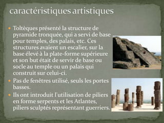  Toltèques présenté la structure de
  pyramide tronquée, qui a servi de base
  pour temples, des palais, etc. Ces
  structures avaient un escalier, sur la
  base élevé à la plate-forme supérieure
  et son but était de servir de base ou
  socle au temple ou un palais qui
  construit sur ​celui-ci.
 Pas de fenêtres utilisé, seuls les portes
  basses.
 Ils ont introduit l'utilisation de piliers
  en forme serpents et les Atlantes,
  piliers sculptés représentant guerriers.
 