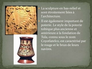  La sculpture en bas-relief et
  sont étroitement liées à
  l'architecture.
 Il est également important de
  poterie. Le style de la poterie
  toltèque plus ancienne et
  antérieure à la fondation de
  Tula, connu sous le nom
  Coyotlatelco, est caractérisé par
  le rouge et le brun de leurs
  navires.
 