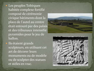 Les peuples Toltèques
  habitée complexe fortifié
  composé de cérémonie
  civique bâtiments dont la
  place de l'autel au centre
  était entouré par des palais
  et des tribunaux intensifié
  pyramides pour le jeu de
  ballon.
 Ils étaient grands
  sculpteurs, en utilisant cet
  art de décorer leurs
  monuments ou de modèle
  ou de sculpter des statues
  et stèles en vrac.
 